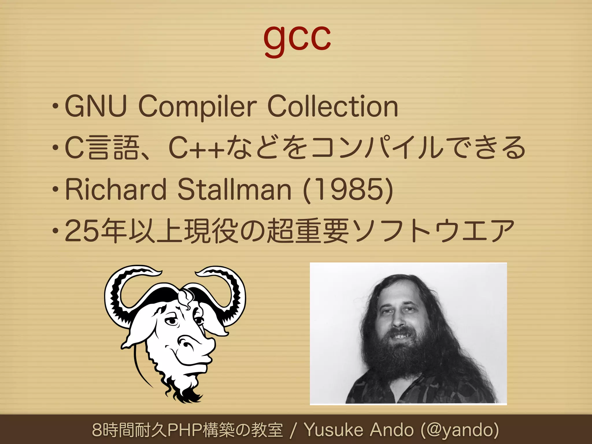 gcc
•GNU Compiler Collection
•C言語、C++などをコンパイルできる
•Richard Stallman (1985)
•25年以上現役の超重要ソフトウエア




  8時間耐久PHP構築の教室 / Yusuke Ando (@yando)
 