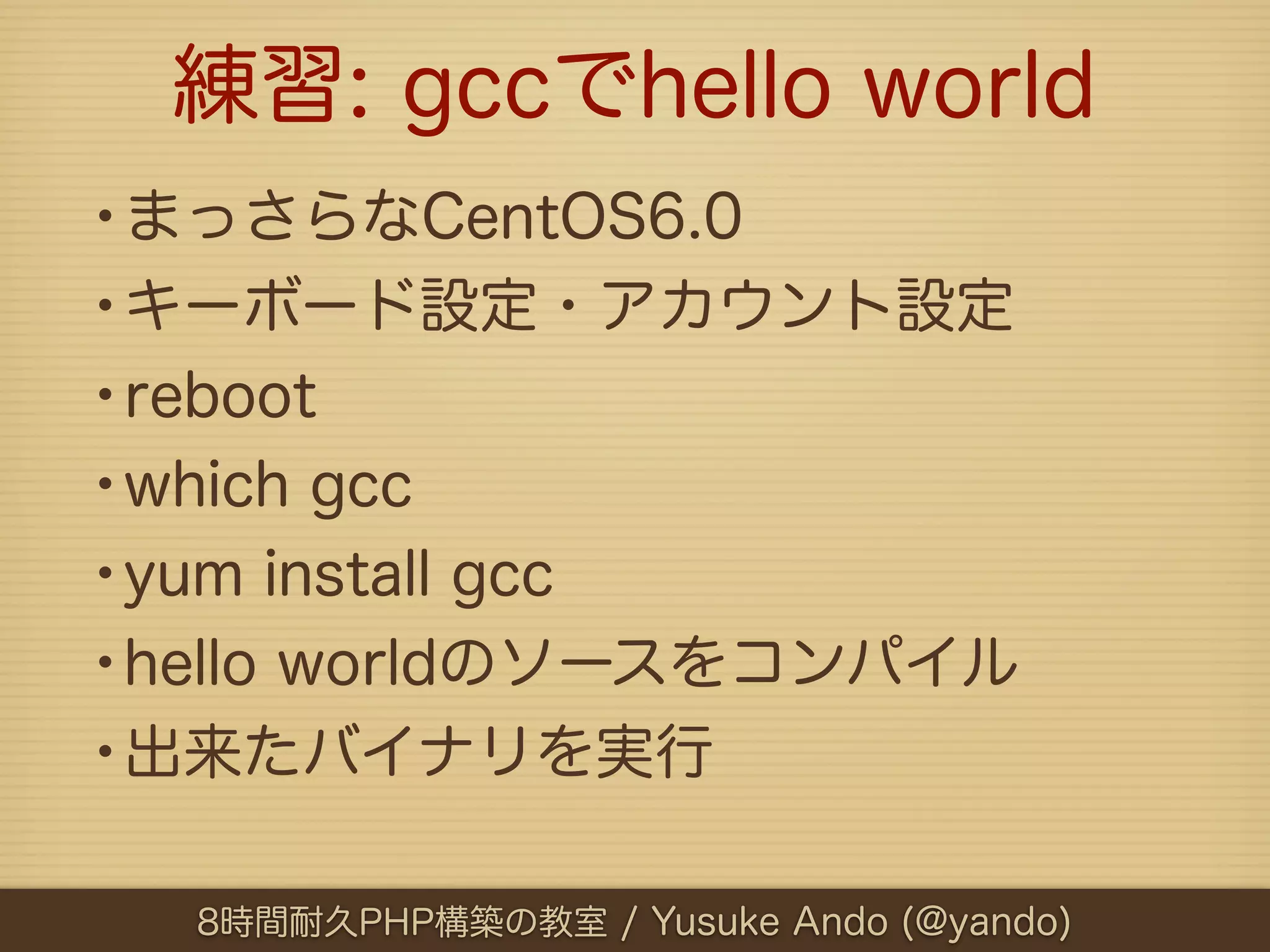 練習: gccでhello world
•まっさらなCentOS6.0
•キーボード設定・アカウント設定
•reboot
•which gcc
•yum install gcc
•hello worldのソースをコンパイル
•出来たバイナリを実行

  8時間耐久PHP構築の教室 / Yusuke Ando (@yando)
 