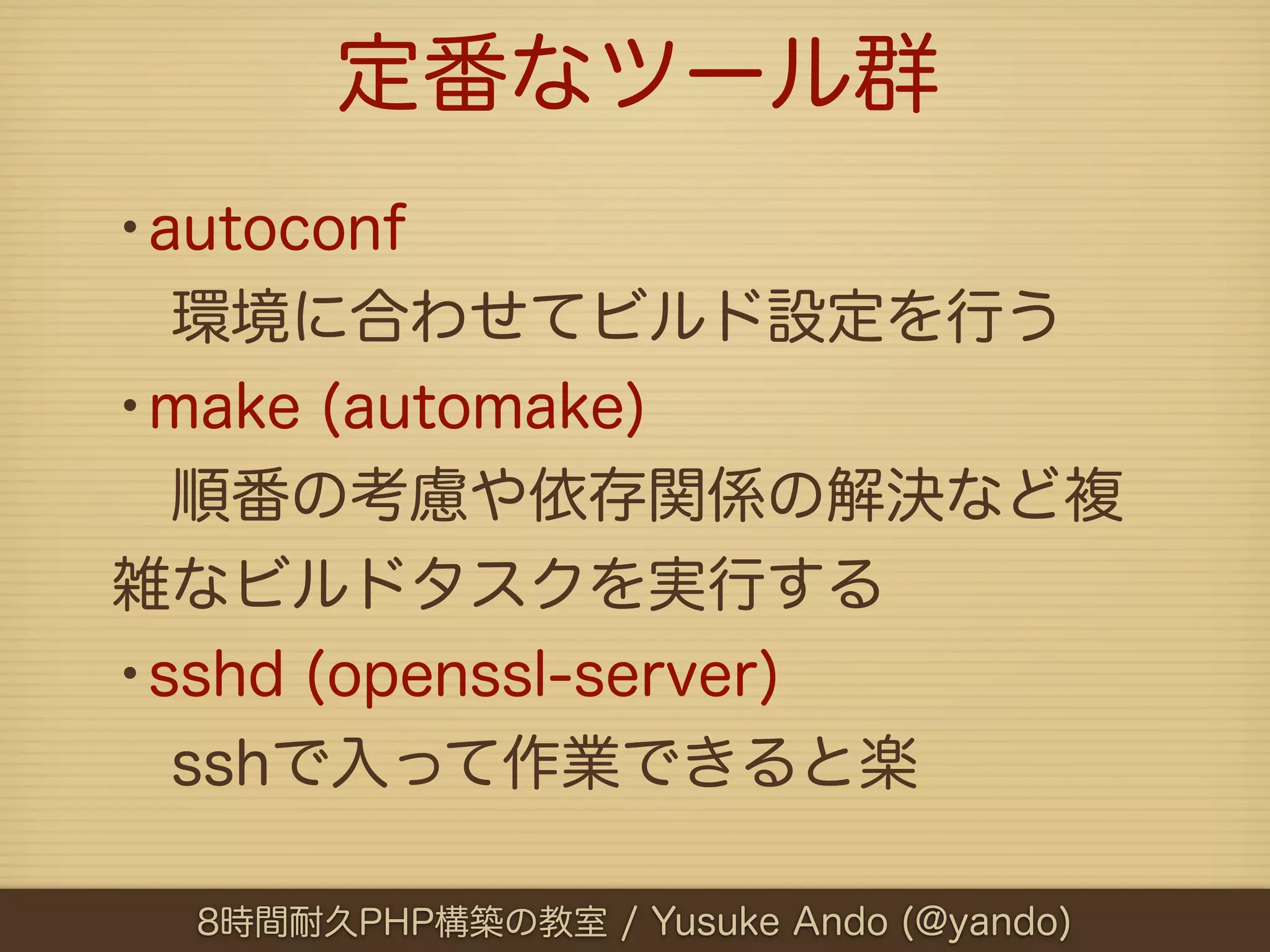 定番なツール群
•autoconf
 環境に合わせてビルド設定を行う
•make (automake)
 順番の考慮や依存関係の解決など複
雑なビルドタスクを実行する
•sshd (openssl-server)
 sshで入って作業できると楽

  8時間耐久PHP構築の教室 / Yusuke Ando (@yando)
 