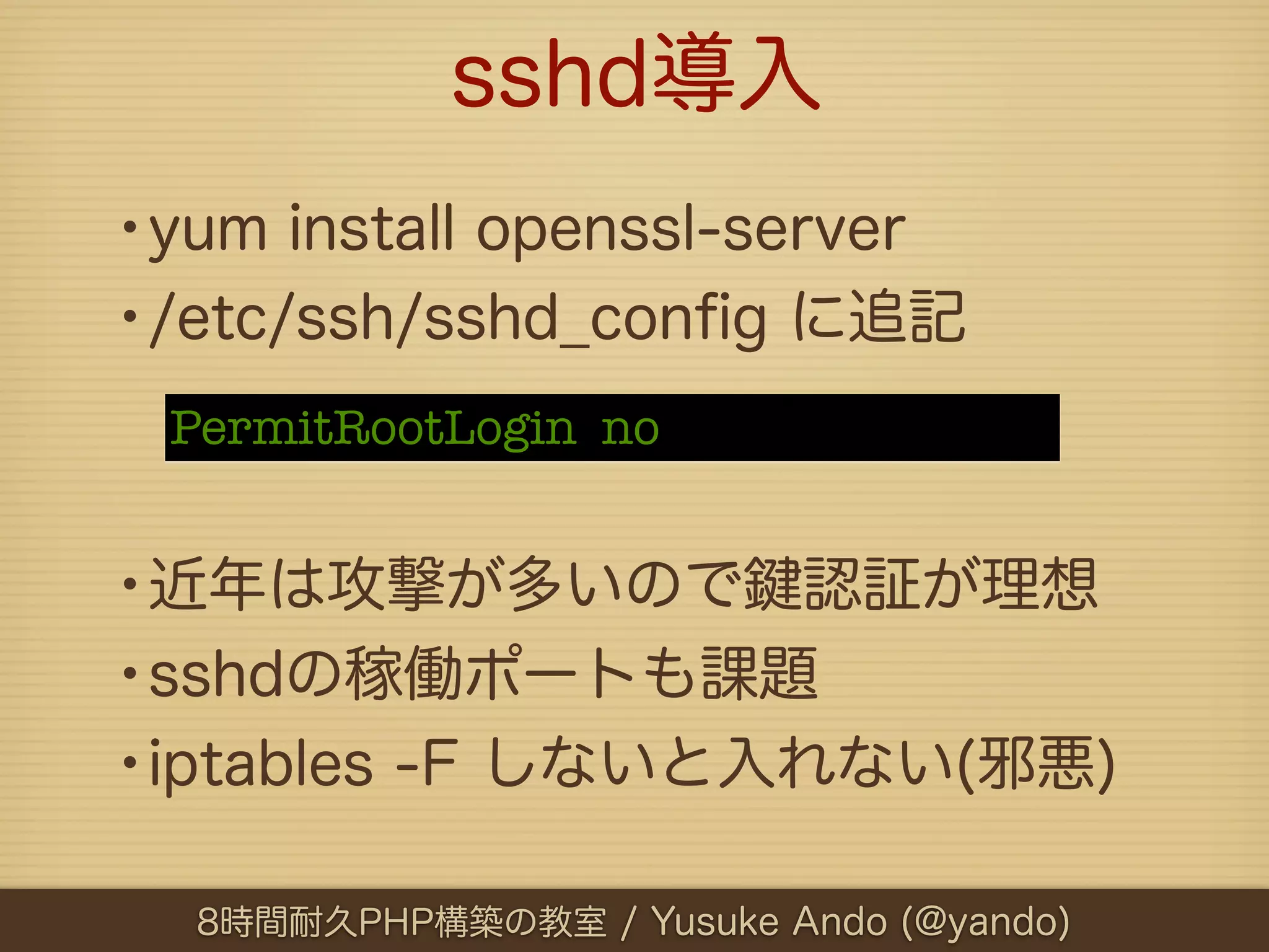 sshd導入
•yum install openssl-server
•/etc/ssh/sshd_conﬁg に追記
 PermitRootLogin  no


•近年は攻撃が多いので 認証が理想
•sshdの稼働ポートも課題
•iptables -F しないと入れない(邪悪)
  8時間耐久PHP構築の教室 / Yusuke Ando (@yando)
 