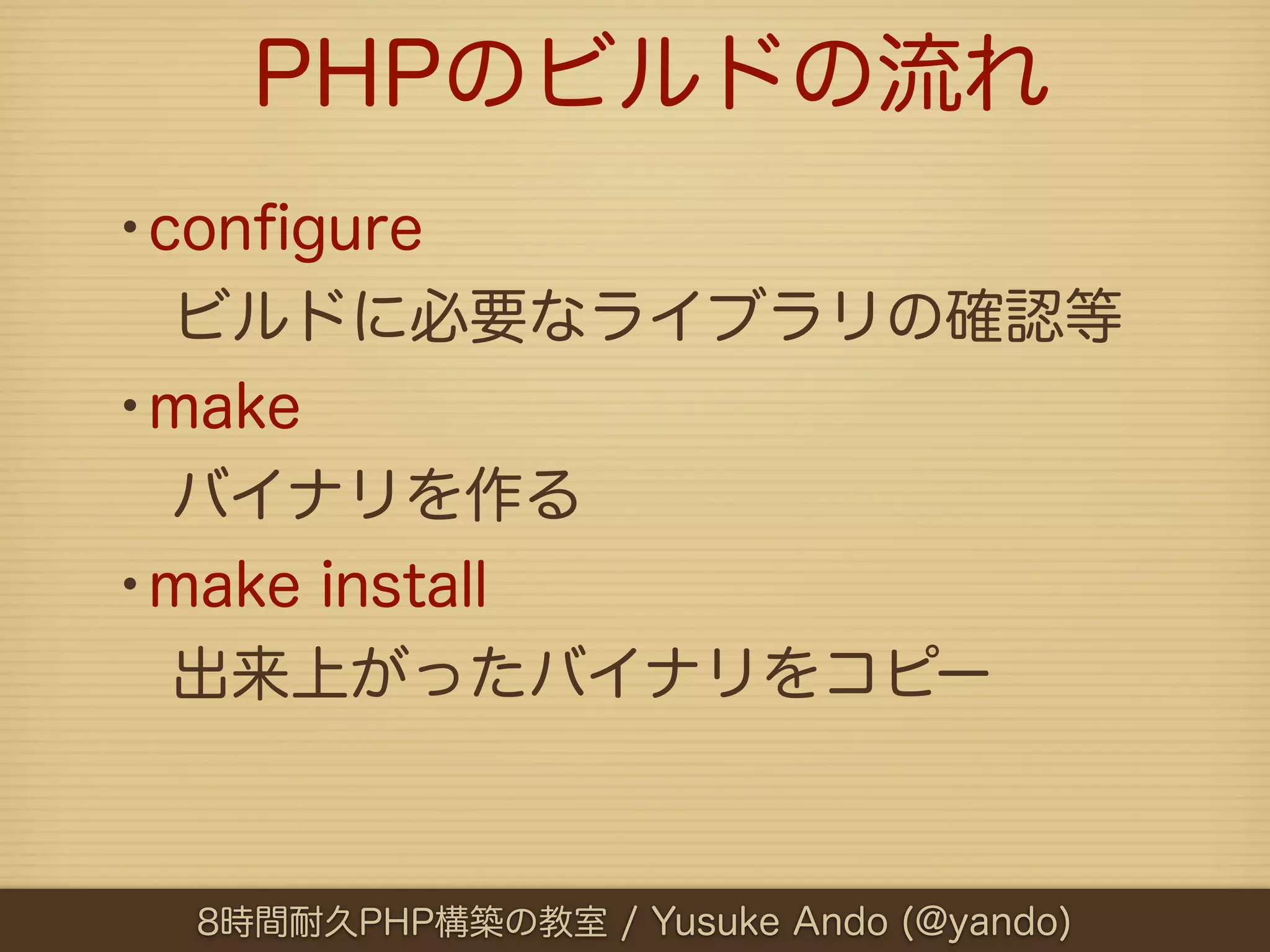 PHPのビルドの流れ
•conﬁgure
 ビルドに必要なライブラリの確認等
•make
 バイナリを作る
•make install
 出来上がったバイナリをコピー



  8時間耐久PHP構築の教室 / Yusuke Ando (@yando)
 