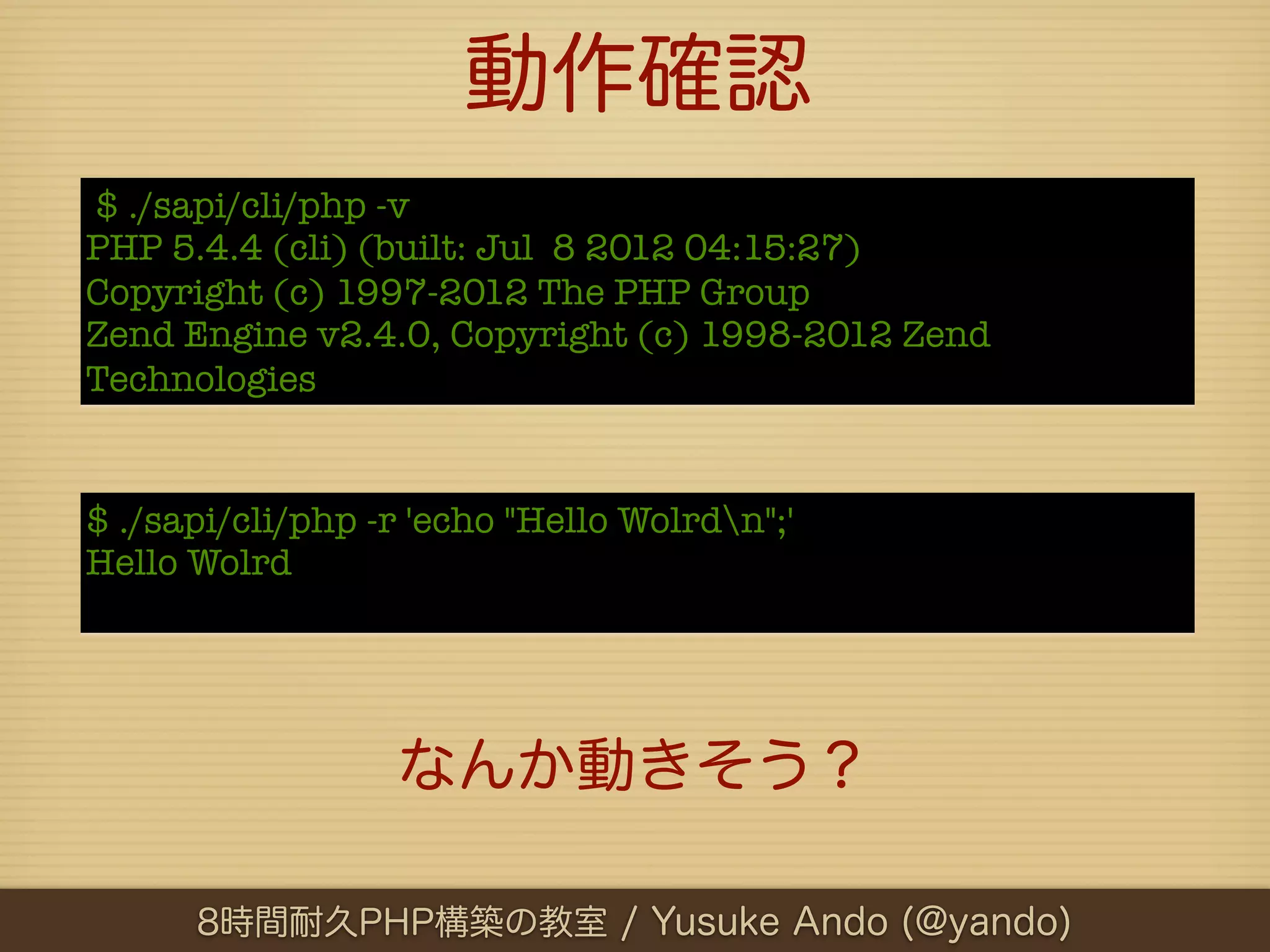 動作確認
$ ./sapi/cli/php -v
PHP 5.4.4 (cli) (built: Jul 8 2012 04:15:27)
Copyright (c) 1997-2012 The PHP Group
Zend Engine v2.4.0, Copyright (c) 1998-2012 Zend
Technologies


$ ./sapi/cli/php -r 'echo "Hello Wolrdn";'
Hello Wolrd




                  なんか動きそう？

      8時間耐久PHP構築の教室 / Yusuke Ando (@yando)
 
