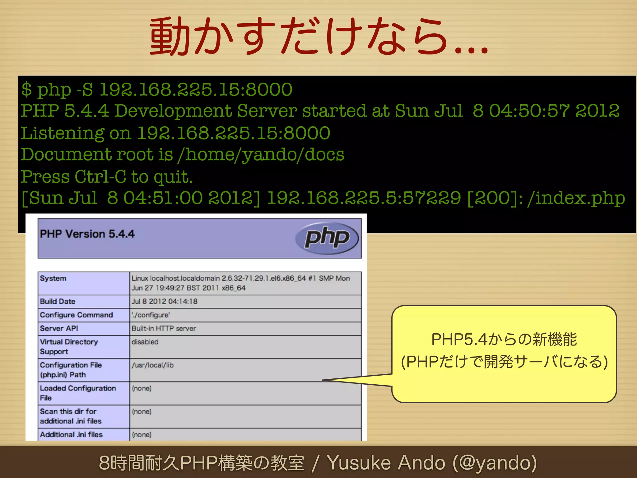 動かすだけなら...
$ php -S 192.168.225.15:8000
PHP 5.4.4 Development Server started at Sun Jul 8 04:50:57 2012
Listening on 192.168.225.15:8000
Document root is /home/yando/docs
Press Ctrl-C to quit.
[Sun Jul 8 04:51:00 2012] 192.168.225.5:57229 [200]: /index.php




                                          PHP5.4からの新機能
                                       (PHPだけで開発サーバになる)




        8時間耐久PHP構築の教室 / Yusuke Ando (@yando)
 