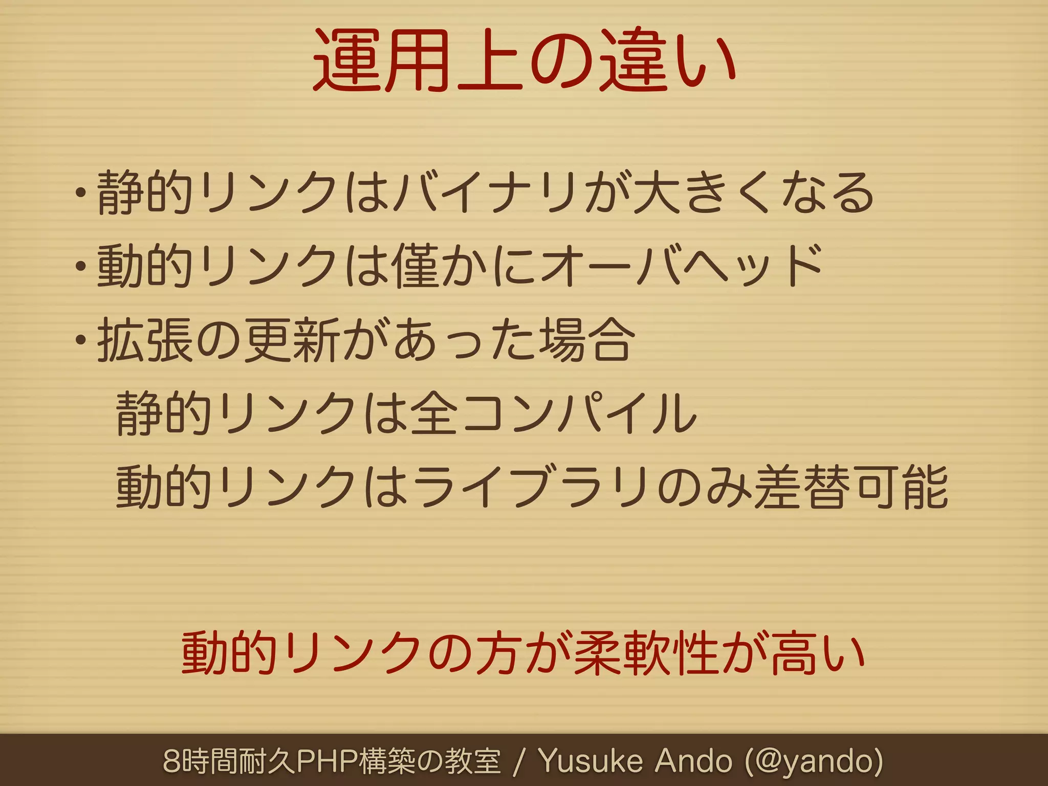 運用上の違い
•静的リンクはバイナリが大きくなる
•動的リンクは かにオーバヘッド
•拡張の更新があった場合
 静的リンクは全コンパイル
 動的リンクはライブラリのみ差替可能


  動的リンクの方が柔軟性が高い

  8時間耐久PHP構築の教室 / Yusuke Ando (@yando)
 