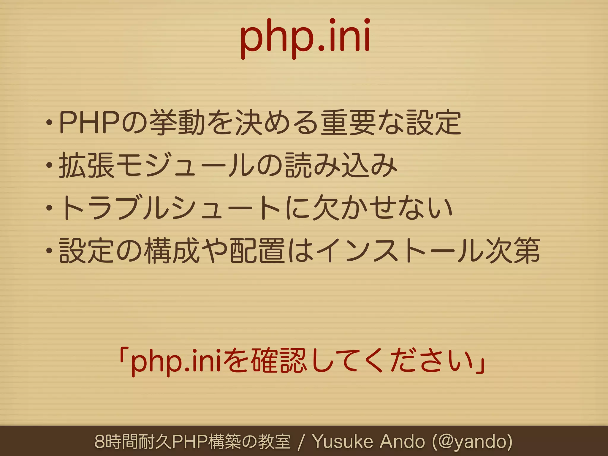 php.ini

•PHPの挙動を決める重要な設定
•拡張モジュールの読み込み
•トラブルシュートに欠かせない
•設定の構成や配置はインストール次第


  「php.iniを確認してください」

 8時間耐久PHP構築の教室 / Yusuke Ando (@yando)
 