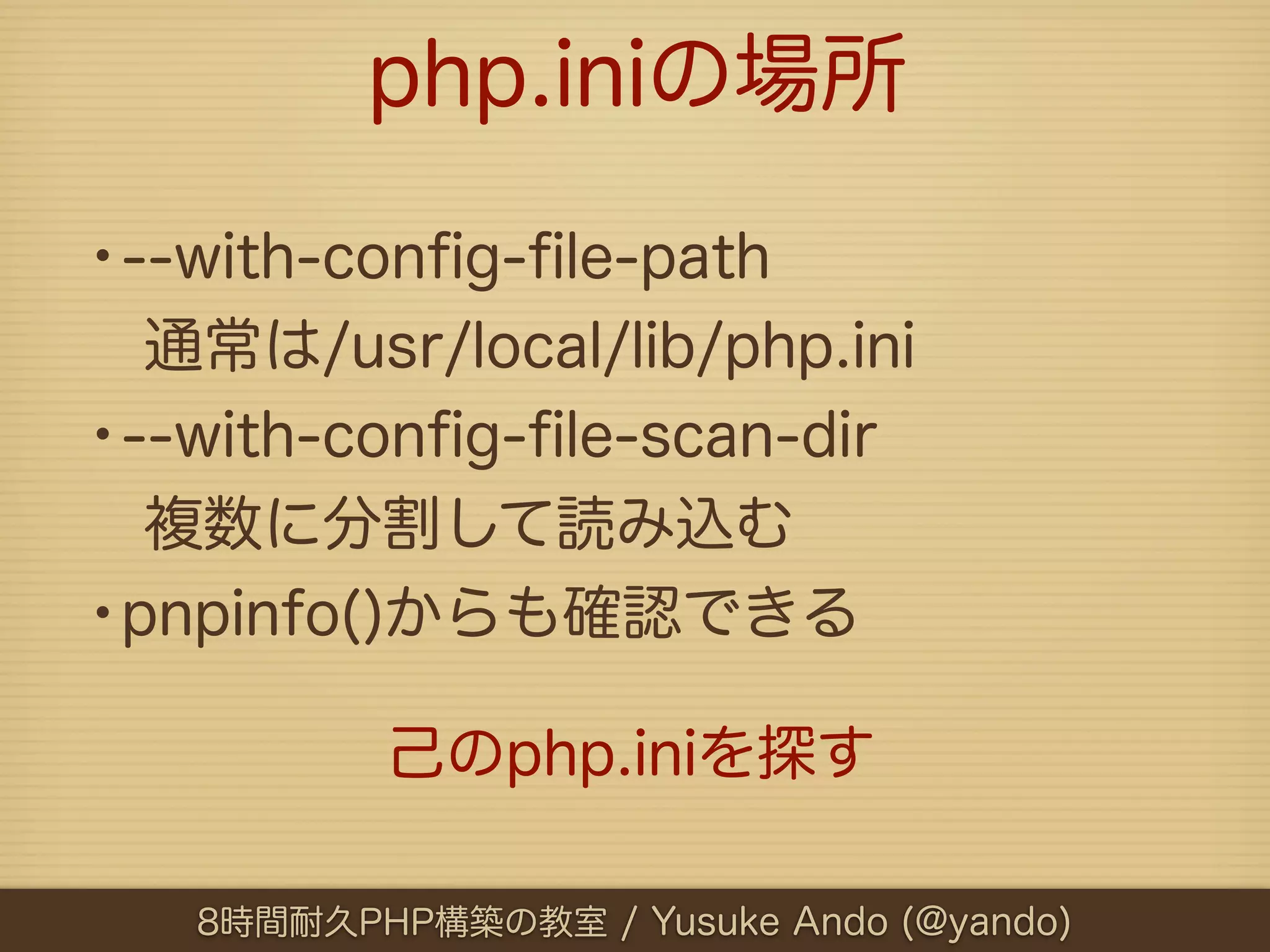 php.iniの場所

•--with-conﬁg-ﬁle-path
 通常は/usr/local/lib/php.ini
•--with-conﬁg-ﬁle-scan-dir
 複数に分割して読み込む
•pnpinfo()からも確認できる
          己のphp.iniを探す

   8時間耐久PHP構築の教室 / Yusuke Ando (@yando)
 