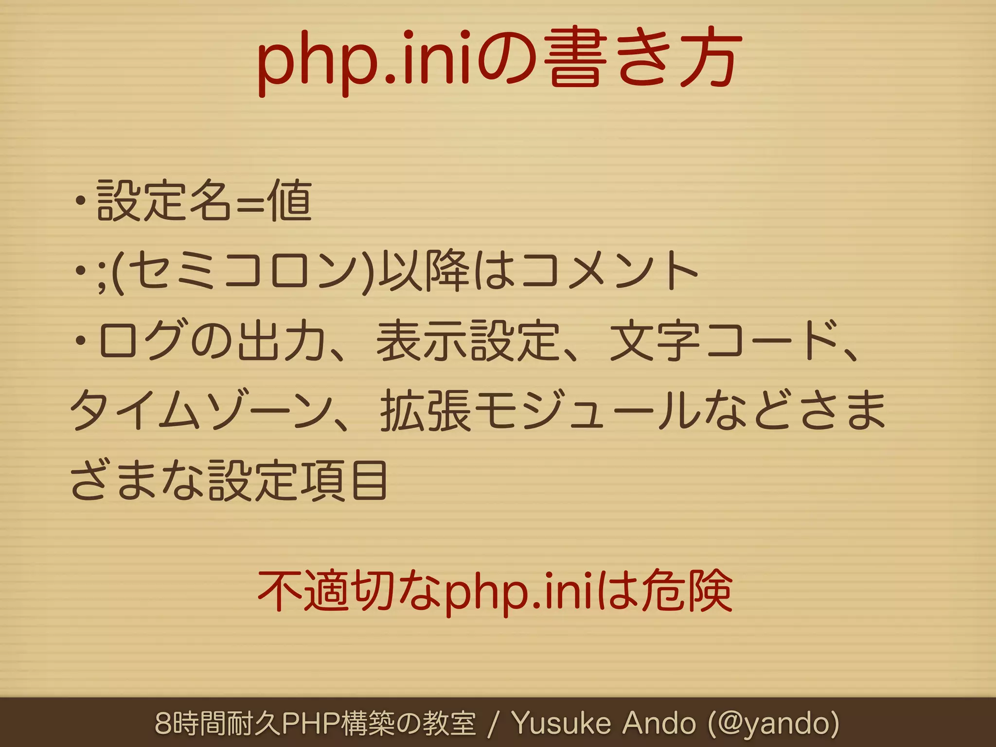 php.iniの書き方

•設定名=値
•;(セミコロン)以降はコメント
•ログの出力、表示設定、文字コード、
タイムゾーン、拡張モジュールなどさま
ざまな設定項目

      不適切なphp.iniは危険

 8時間耐久PHP構築の教室 / Yusuke Ando (@yando)
 