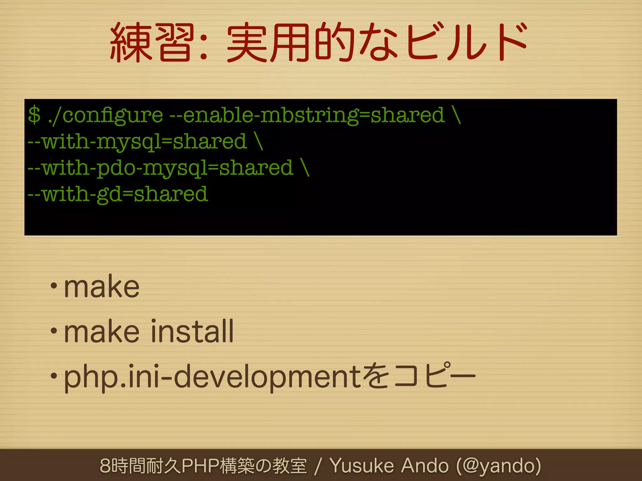 練習: 実用的なビルド
$ ./conﬁgure --enable-mbstring=shared 
--with-mysql=shared 
--with-pdo-mysql=shared 
--with-gd=shared



 •make
 •make install
 •php.ini-developmentをコピー

      8時間耐久PHP構築の教室 / Yusuke Ando (@yando)
 
