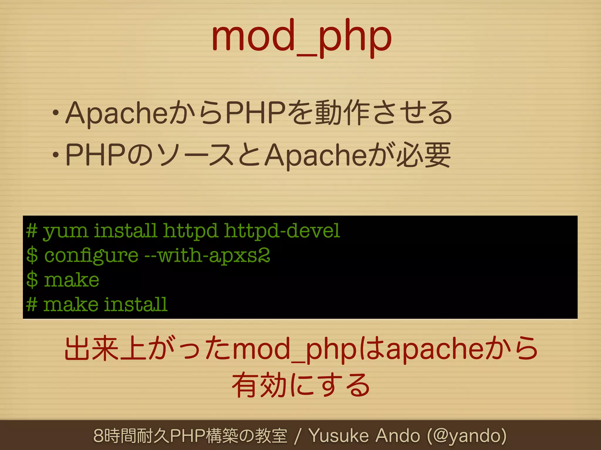 mod_php
  •ApacheからPHPを動作させる
  •PHPのソースとApacheが必要
# yum install httpd httpd-devel
$ conﬁgure --with-apxs2
$ make
# make install

   出来上がったmod_phpはapacheから
         有効にする
      8時間耐久PHP構築の教室 / Yusuke Ando (@yando)
 