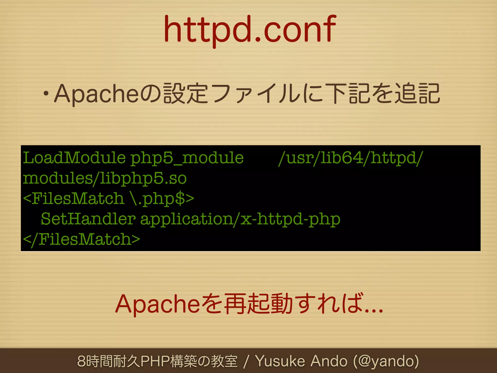 httpd.conf
 •Apacheの設定ファイルに下記を追記

LoadModule php5_module        /usr/lib64/httpd/
modules/libphp5.so
<FilesMatch .php$>
  SetHandler application/x-httpd-php
</FilesMatch>


          Apacheを再起動すれば...

      8時間耐久PHP構築の教室 / Yusuke Ando (@yando)
 