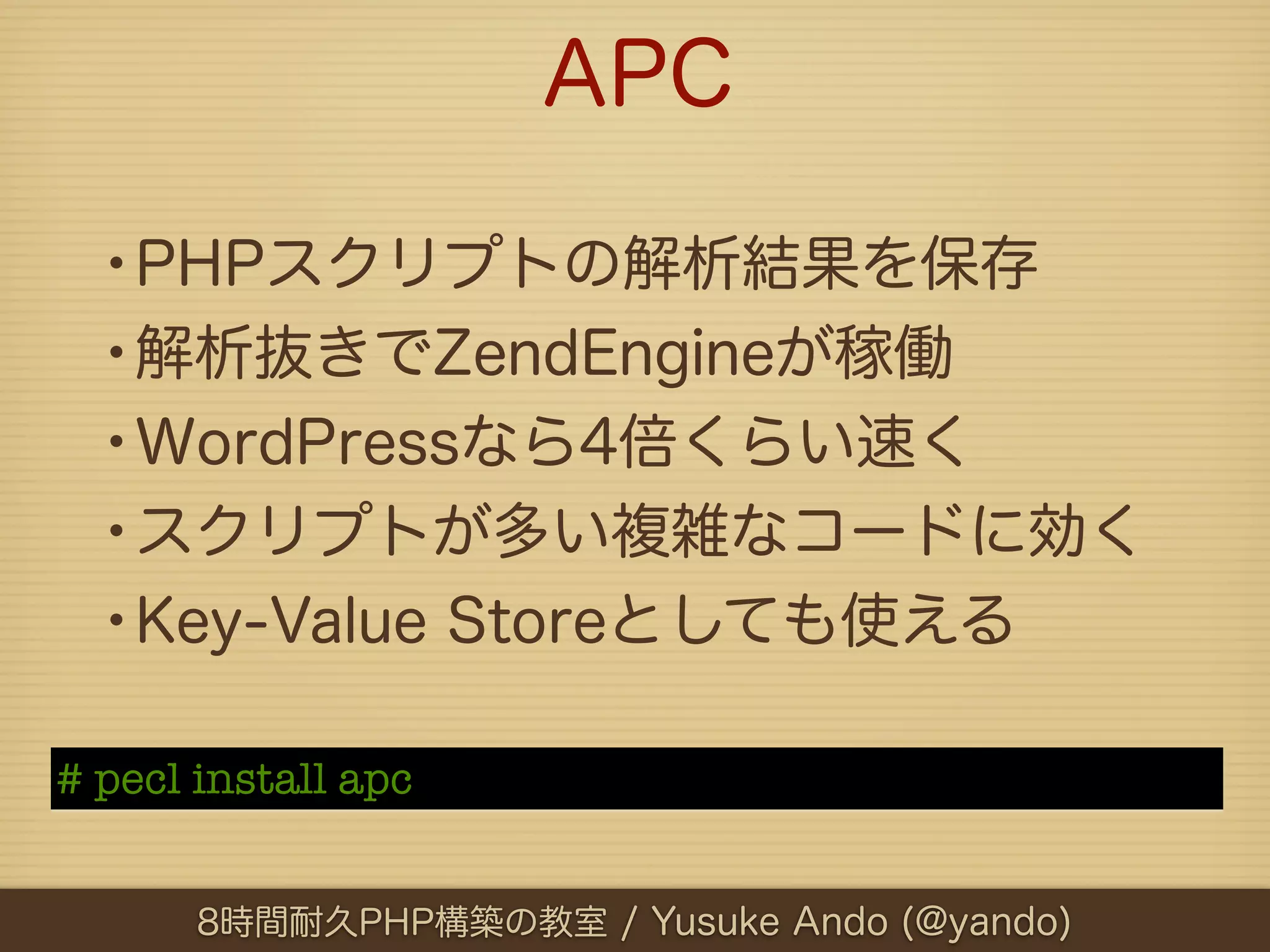APC

  •PHPスクリプトの解析結果を保存
  •解析抜きでZendEngineが稼働
  •WordPressなら4倍くらい速く
  •スクリプトが多い複雑なコードに効く
  •Key-Value Storeとしても使える
# pecl install apc


       8時間耐久PHP構築の教室 / Yusuke Ando (@yando)
 