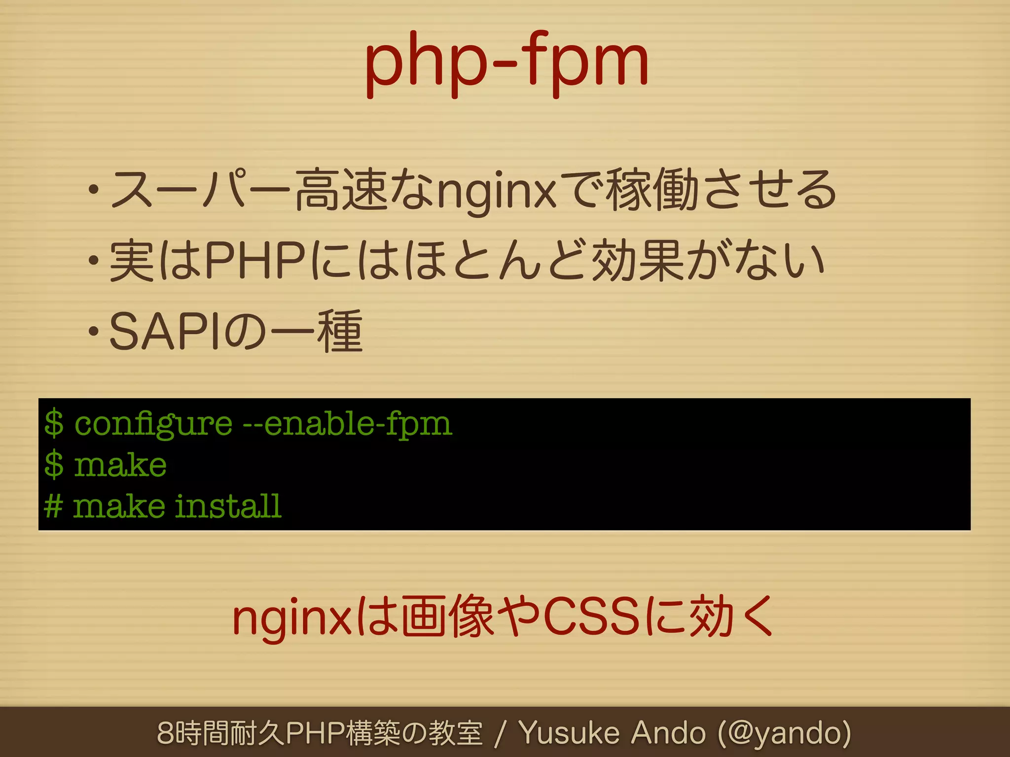 php-fpm
  •スーパー高速なnginxで稼働させる
  •実はPHPにはほとんど効果がない
  •SAPIの一種
$ conﬁgure --enable-fpm
$ make
# make install


          nginxは画像やCSSに効く

      8時間耐久PHP構築の教室 / Yusuke Ando (@yando)
 