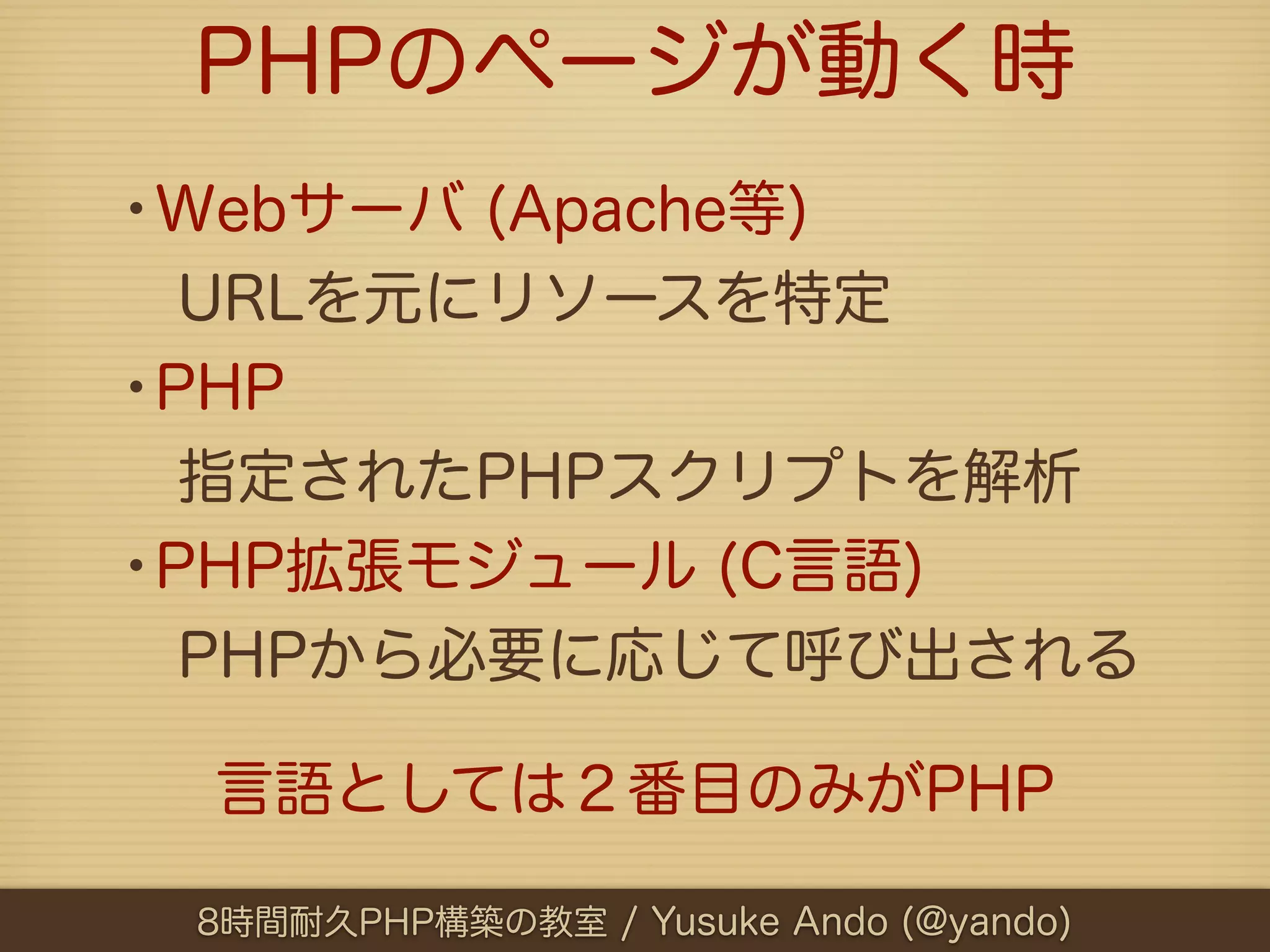 PHPのページが動く時
•Webサーバ (Apache等)
 URLを元にリソースを特定
•PHP
 指定されたPHPスクリプトを解析
•PHP拡張モジュール (C言語)
 PHPから必要に応じて呼び出される

  言語としては２番目のみがPHP

 8時間耐久PHP構築の教室 / Yusuke Ando (@yando)
 