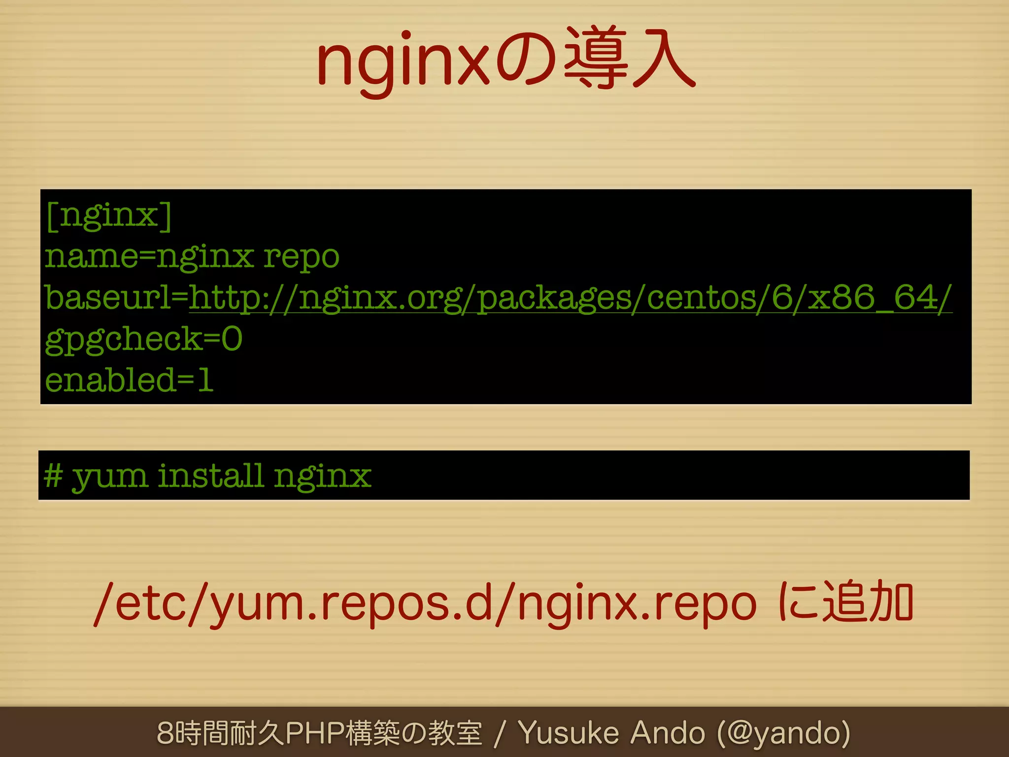 nginxの導入

[nginx]
name=nginx repo
baseurl=http://nginx.org/packages/centos/6/x86_64/
gpgcheck=0
enabled=1

# yum install nginx


  /etc/yum.repos.d/nginx.repo に追加

      8時間耐久PHP構築の教室 / Yusuke Ando (@yando)
 
