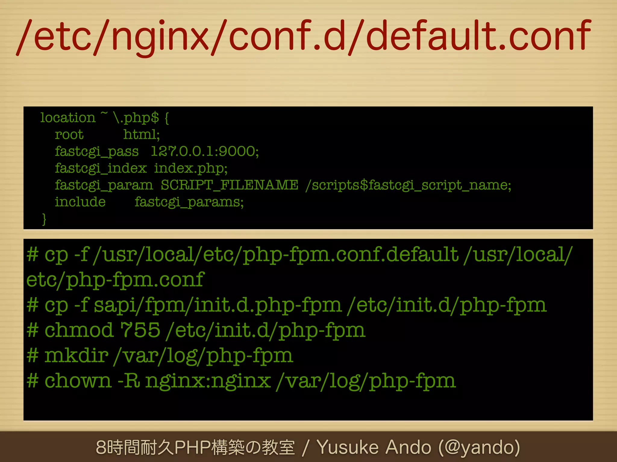 /etc/nginx/conf.d/default.conf
 location ~ .php$ {
   root       html;
   fastcgi_pass 127.0.0.1:9000;
   fastcgi_index index.php;
   fastcgi_param SCRIPT_FILENAME /scripts$fastcgi_script_name;
   include     fastcgi_params;
 }

# cp -f /usr/local/etc/php-fpm.conf.default /usr/local/
etc/php-fpm.conf
# cp -f sapi/fpm/init.d.php-fpm /etc/init.d/php-fpm
# chmod 755 /etc/init.d/php-fpm
# mkdir /var/log/php-fpm
# chown -R nginx:nginx /var/log/php-fpm


        8時間耐久PHP構築の教室 / Yusuke Ando (@yando)
 