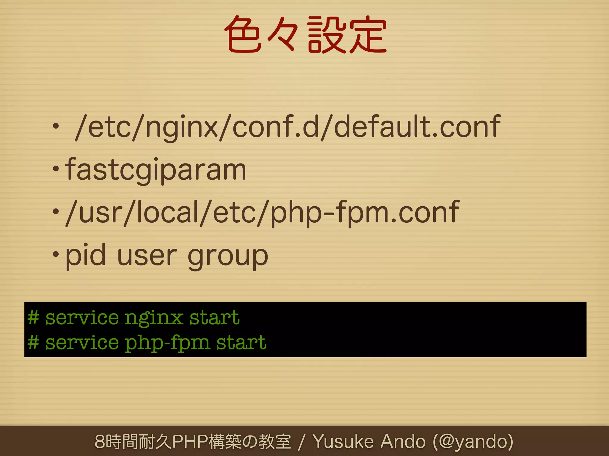 色々設定

 • /etc/nginx/conf.d/default.conf
 •fastcgiparam
 •/usr/local/etc/php-fpm.conf
 •pid user group
# service nginx start
# service php-fpm start



      8時間耐久PHP構築の教室 / Yusuke Ando (@yando)
 