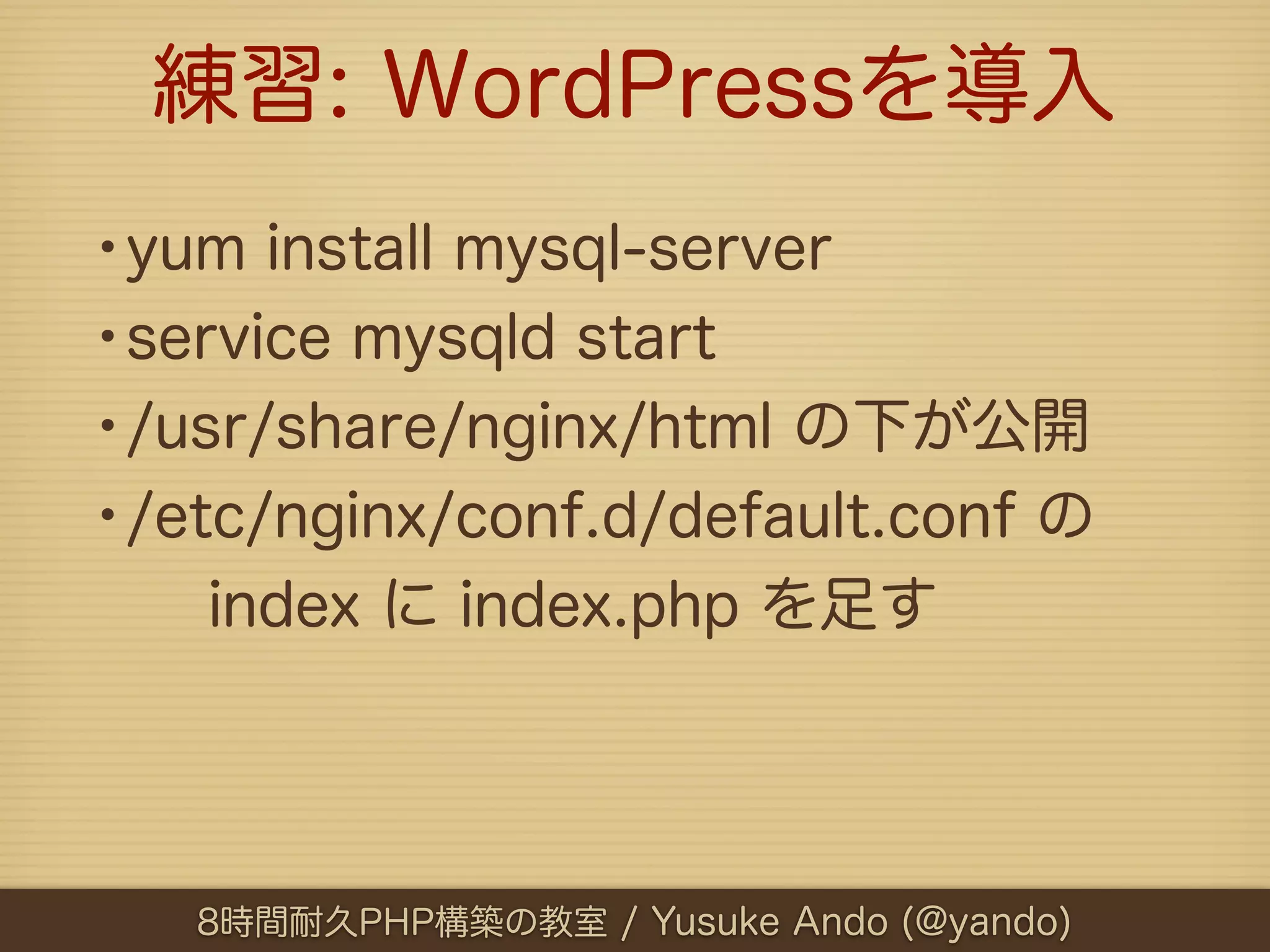 練習: WordPressを導入
•yum install mysql-server
•service mysqld start
•/usr/share/nginx/html の下が公開
•/etc/nginx/conf.d/default.conf の
   index に index.php を足す




   8時間耐久PHP構築の教室 / Yusuke Ando (@yando)
 