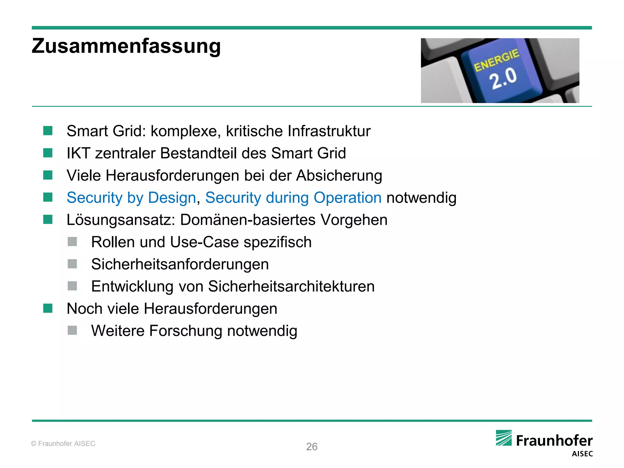 Zusammenfassung



    Smart Grid: komplexe, kritische Infrastruktur
    IKT zentraler Bestandteil des Smart Grid
    Viele Herausforderungen bei der Absicherung
    Security by Design, Security during Operation notwendig
    Lösungsansatz: Domänen-basiertes Vorgehen
      Rollen und Use-Case spezifisch
      Sicherheitsanforderungen
      Entwicklung von Sicherheitsarchitekturen
    Noch viele Herausforderungen
      Weitere Forschung notwendig




© Fraunhofer AISEC
                                       26
 