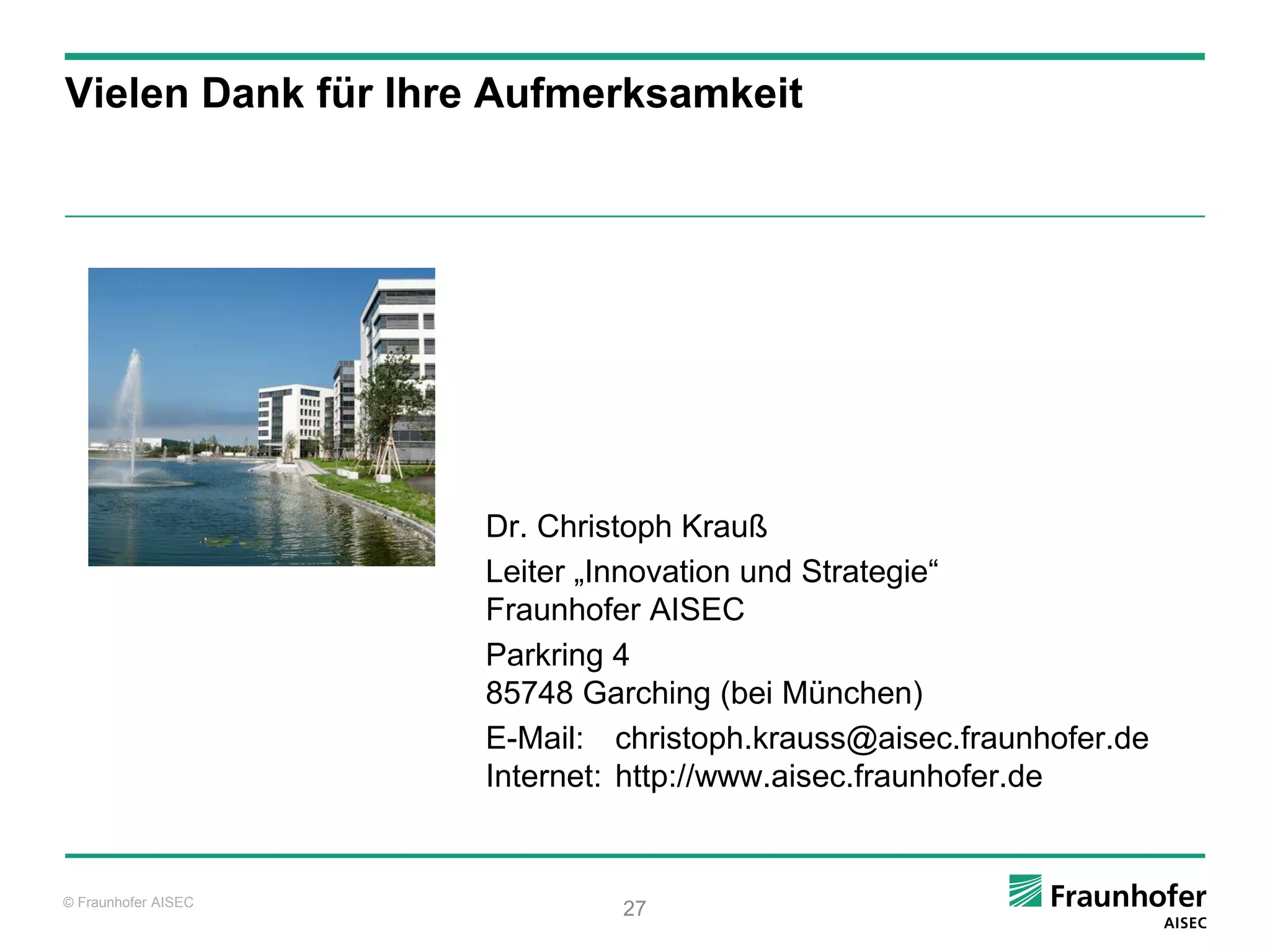 Vielen Dank für Ihre Aufmerksamkeit




                     Dr. Christoph Krauß
                     Leiter „Innovation und Strategie“
                     Fraunhofer AISEC
                     Parkring 4
                     85748 Garching (bei München)
                     E-Mail: christoph.krauss@aisec.fraunhofer.de
                     Internet: http://www.aisec.fraunhofer.de


© Fraunhofer AISEC
                              27
 