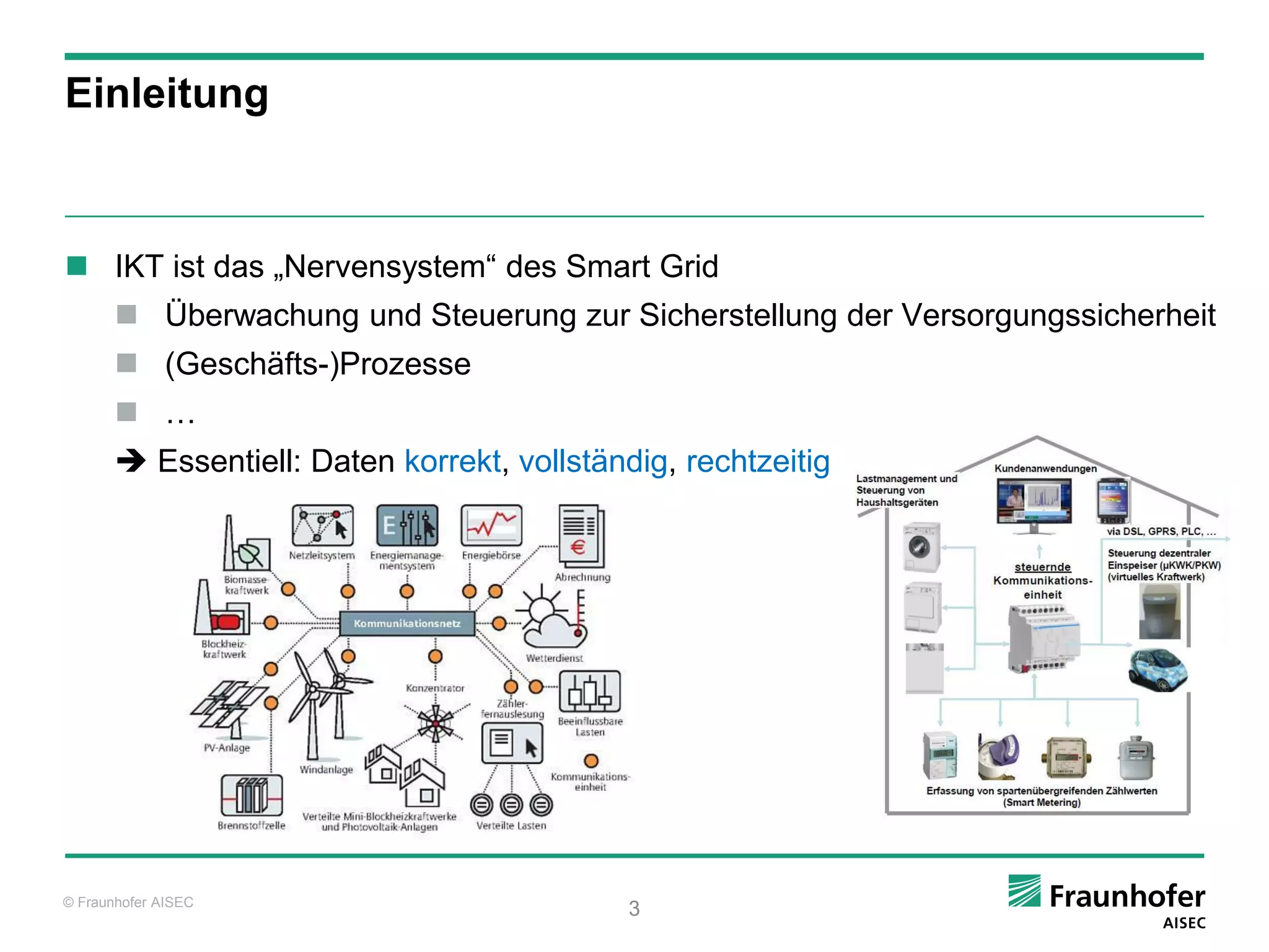 Einleitung



 IKT ist das „Nervensystem“ des Smart Grid
        Überwachung und Steuerung zur Sicherstellung der Versorgungssicherheit
        (Geschäfts-)Prozesse
        …
        Essentiell: Daten korrekt, vollständig, rechtzeitig




© Fraunhofer AISEC
                                             3
 