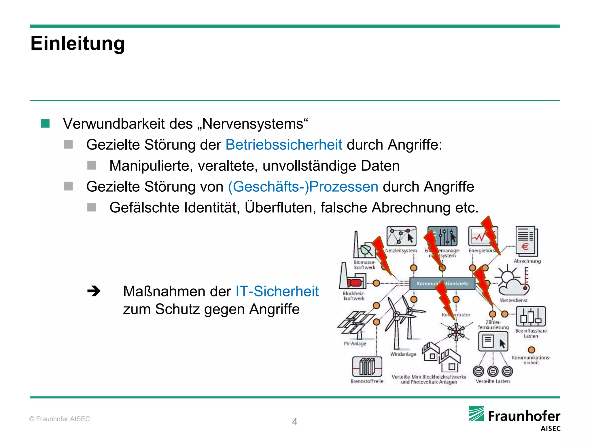 Einleitung



    Verwundbarkeit des „Nervensystems“
      Gezielte Störung der Betriebssicherheit durch Angriffe:
         Manipulierte, veraltete, unvollständige Daten
      Gezielte Störung von (Geschäfts-)Prozessen durch Angriffe
         Gefälschte Identität, Überfluten, falsche Abrechnung etc.




                    Maßnahmen der IT-Sicherheit
                     zum Schutz gegen Angriffe




© Fraunhofer AISEC
                                            4
 