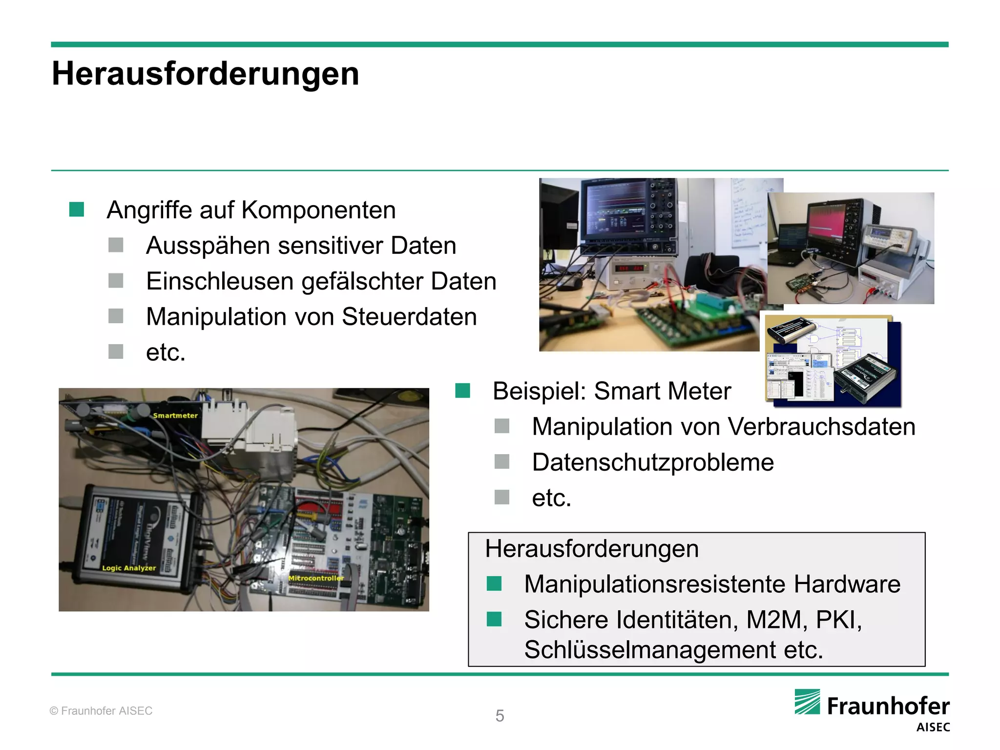 Herausforderungen



    Angriffe auf Komponenten
      Ausspähen sensitiver Daten
      Einschleusen gefälschter Daten
      Manipulation von Steuerdaten
      etc.
                                  Beispiel: Smart Meter
                                    Manipulation von Verbrauchsdaten
                                    Datenschutzprobleme
                                    etc.

                                    Herausforderungen
                                     Manipulationsresistente Hardware
                                     Sichere Identitäten, M2M, PKI,
                                       Schlüsselmanagement etc.

© Fraunhofer AISEC
                                    5
 