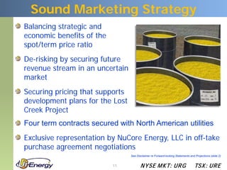Sound Marketing Strategy
Balancing strategic and
economic benefits of the
spot/term price ratio
De-risking by securing future
revenue stream in an uncertain
market
Securing pricing that supports
development plans for the Lost
Creek Project
Four term contracts secured with North American utilities
Exclusive representation by NuCore Energy, LLC in off-take
purchase agreement negotiations
                                 See Disclaimer re Forward-looking Statements and Projections (slide 2)


                           11           N YSE M KT: UR G                          TSX : UR E
 