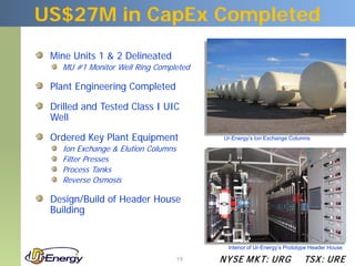US$27M in CapEx Completed
 Mine Units 1 & 2 Delineated
   MU #1 Monitor Well Ring Completed

 Plant Engineering Completed

 Drilled and Tested Class I UIC
 Well

 Ordered Key Plant Equipment             Ur-Energy’s Ion Exchange Columns

   Ion Exchange & Elution Columns
   Filter Presses
   Process Tanks
   Reverse Osmosis

 Design/Build of Header House
 Building


                                           Interior of Ur-Energy’s Prototype Header House

                                    19   N YSE M KT: UR G                TSX : UR E
 