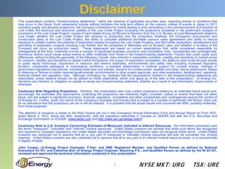 Disclaimer
This presentation contains “forward-looking statements,” within the meaning of applicable securities laws, regarding events or conditions that
may occur in the future. Such statements include without limitation the long term effects on the uranium market of events in Japan in 2011
including supply and demand projections; the Company’s timeframe for events leading to and culminating in the commencement of production at
Lost Creek; the technical and economic viability of the Lost Creek Project (including the projections contained in the preliminary analysis of
economics of the Lost Creek Project); receipt of (and related timing of) Record of Decision from the U.S. Bureau of Land Management related to
Lost Creek; whether the Lost Creek Project will advance to production and the production timelines; the Company’s procurement and
construction plans at the Lost Creek Project; the ability to complete additional favorable uranium sales agreements and ability to reduce
exposure to volatile market; the potential of exploration targets throughout the Lost Creek Property; and the further exploration, development and
permitting of exploration projects including Lost Soldier and the properties in Nebraska and at Screech Lake; and whether a re-rating of the
Company will occur as production nears. These statements are based on current expectations that, while considered reasonable by
management at this time, inherently involve a number of significant business, economic and competitive risks, uncertainties and contingencies.
Numerous factors could cause actual events to differ materially from those in the forward-looking statements. Factors that could cause such
differences, without limiting the generality of the following, include: risks inherent in exploration activities; volatility and sensitivity to market prices
for uranium; volatility and sensitivity to capital market fluctuations; the impact of exploration competition; the ability to raise funds through private
or public equity financings; imprecision in resource and reserve estimates; environmental and safety risks including increased regulatory
burdens; unexpected geological or hydrological conditions; a possible deterioration in political support for nuclear energy; changes in
government regulations and policies, including trade laws and policies; demand for nuclear power; weather and other natural phenomena; delays
in obtaining or failures to obtain required governmental, environmental or other project approvals; and other exploration, development, operating,
financial market and regulatory risks. Although Ur-Energy Inc. believes that the assumptions inherent in the forward-looking statements are
reasonable, undue reliance should not be placed on these statements, which only apply as of the date of this presentation. Ur-Energy Inc.
disclaims any intention or obligation to update or revise any forward-looking statement, whether as a result of new information, future events or
otherwise.

Cautionary Note Regarding Projections: Similarly, this presentation also may contain projections relating to an extended future period and,
accordingly, the estimates and assumptions underlying the projections are inherently highly uncertain, based on events that have not taken
place, and are subject to significant economic, financial, regulatory, competitive and other uncertainties and contingencies beyond the control of
Ur-Energy Inc. Further, given the nature of the Company's business and industry that is subject to a number of significant risk factors, there can
be no assurance that the projections can be or will be realized. It is probable that the actual results and outcomes will differ, possibly materially,
from those projected.

The attention of investors is drawn to the Risk Factors set out in the Company's Annual Information Form and Annual Report on Form 40-F,
dated March 2, 2012, which are filed, respectively, with the regulatory authorities in Canada on SEDAR and with the U.S. Securities and
Exchange Commission on EDGAR. (www.sedar.com and http://www.sec.gov/edgar.shtml)

Cautionary Note to U.S. Investors Concerning Estimates of Measured, Indicated or Inferred Resources: the information presented uses
the terms "measured", "indicated" and "inferred" mineral resources. United States investors are advised that while such terms are recognized
and required by Canadian regulations, the United States Securities and Exchange Commission does not recognize these terms. United States
investors are cautioned not to assume that all or any part of measured or indicated mineral resources will ever be converted into mineral
reserves. United States investors are also cautioned not to assume that all or any part of an inferred mineral resource exists, or is economically
or legally minable.

John Cooper, Ur-Energy Project Geologist, P.Geo. and SME Registered Member, and Qualified Person as defined by National
Instrument 43-101, and Catherine Bull, Ur-Energy Project Engineer, Wyoming P.E., and Qualified Person as defined by the NI 43-101,
reviewed and approved the technical information contained in this presentation.


                                                                           2                   N YSE M KT: UR G                          TSX : UR E
 