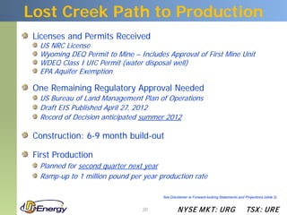 Lost Creek Path to Production
 Licenses and Permits Received
  US NRC License
  Wyoming DEQ Permit to Mine – Includes Approval of First Mine Unit
  WDEQ Class I UIC Permit (water disposal well)
  EPA Aquifer Exemption

 One Remaining Regulatory Approval Needed
  US Bureau of Land Management Plan of Operations
  Draft EIS Published April 27, 2012
  Record of Decision anticipated summer 2012

 Construction: 6-9 month build-out

 First Production
  Planned for second quarter next year
  Ramp-up to 1 million pound per year production rate

                                       See Disclaimer re Forward-looking Statements and Projections (slide 2)


                                 20            N YSE M KT: UR G                          TSX : UR E
 