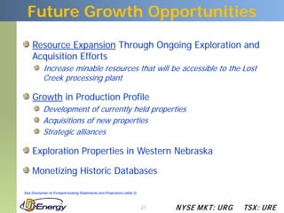 Future Growth Opportunities
     Resource Expansion Through Ongoing Exploration and
     Acquisition Efforts
           Increase minable resources that will be accessible to the Lost
           Creek processing plant

     Growth in Production Profile
           Development of currently held properties
           Acquisitions of new properties
           Strategic alliances

     Exploration Properties in Western Nebraska

     Monetizing Historic Databases

See Disclaimer re Forward-looking Statements and Projections (slide 2)



                                                                         21   N YSE M KT: UR G   TSX : UR E
 