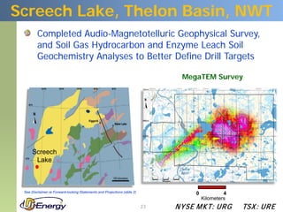 Screech Lake, Thelon Basin, NWT
         Completed Audio-Magnetotelluric Geophysical Survey,
         and Soil Gas Hydrocarbon and Enzyme Leach Soil
         Geochemistry Analyses to Better Define Drill Targets

                                                                                 MegaTEM Survey




      Screech
       Lake



 See Disclaimer re Forward-looking Statements and Projections (slide 2)              0            4
                                                                                         Kilometers
                                                                          23   N YSE M KT: UR G       TSX : UR E
 