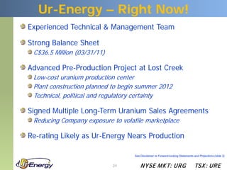 Ur-Energy – Right Now!
Experienced Technical & Management Team

Strong Balance Sheet
 C$36.5 Million (03/31/11)

Advanced Pre-Production Project at Lost Creek
 Low-cost uranium production center
 Plant construction planned to begin summer 2012
 Technical, political and regulatory certainty

Signed Multiple Long-Term Uranium Sales Agreements
 Reducing Company exposure to volatile marketplace

Re-rating Likely as Ur-Energy Nears Production

                                   See Disclaimer re Forward-looking Statements and Projections (slide 2)


                             24        N YSE M KT: UR G                          TSX : UR E
 