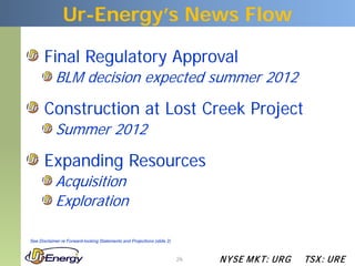 Ur-Energy’s News Flow

       Final Regulatory Approval
            BLM decision expected summer 2012

       Construction at Lost Creek Project
            Summer 2012

       Expanding Resources
            Acquisition
            Exploration

See Disclaimer re Forward-looking Statements and Projections (slide 2)



                                                                         26   N YSE M KT: UR G   TSX : UR E
 