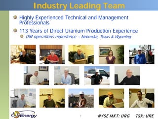 Industry Leading Team
Highly Experienced Technical and Management
Professionals
113 Years of Direct Uranium Production Experience
  ISR operations experience – Nebraska, Texas & Wyoming




                             7        N YSE M KT: UR G    TSX : UR E
 