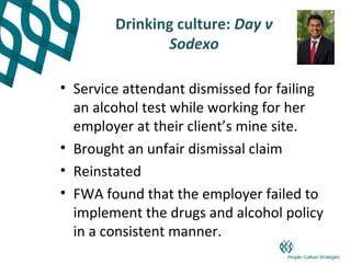 Drinking culture: Day v
               Sodexo

• Service attendant dismissed for failing
  an alcohol test while working for her
  employer at their client’s mine site.
• Brought an unfair dismissal claim
• Reinstated
• FWA found that the employer failed to
  implement the drugs and alcohol policy
  in a consistent manner.
 