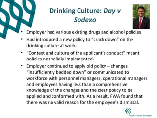 Drinking Culture: Day v
                     Sodexo
• Employer had various existing drugs and alcohol policies
• Had introduced a new policy to “crack down” on the
  drinking culture at work.
• “Context and culture of the applicant’s conduct” meant
  policies not validly implemented.
• Employer continued to apply old policy – changes
  “insufficiently bedded down” or communicated to
  workforce with personnel managers, operational managers
  and employees having less than a comprehensive
  knowledge of the changes and the clear policy to be
  applied and conformed with. As a result, FWA found that
  there was no valid reason for the employee’s dismissal.
 
