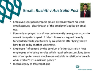 Email: Rushiti v Australia Post

• Employee sent pornographic emails externally from his work
  email account - clear breach of the employer’s policy on email
  use.
• Formerly employed as a driver only recently been given access to
  a work computer as part of return to work – argued he only
  forwarded emails sent to him by co-workers after being shown
  how to do so by another workmate.
• Employee “influenced by the conduct of other Australian Post
  employees who being in roles which required constant long term
  use of computers were much more culpable in relation to breach
  of Australia Post’s email use policy.”
• Inconsistency of treatment also
 