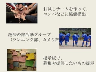 お試しチームを作って、
        コンペなどに協働提出。



趣味の部活動グループ
（ランニング部、カメラ部等）



        掲示板で、
        募集や提供したいもの提示
 