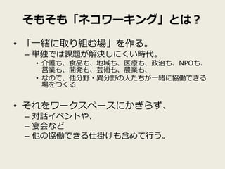 そもそも「ネコワーキング」とは？

• 「一緒に取り組む場」を作る。
 – 単独では課題が解決しにくい時代。
  • 介護も、食品も、地域も、医療も、政治も、NPOも、
    営業も、開発も、芸術も、農業も、
  • なので、他分野・異分野の人たちが一緒に協働できる
    場をつくる


• それをワークスペースにかぎらず、
 – 対話イベントや、
 – 宴会など
 – 他の協働できる仕掛けも含めて行う。
 