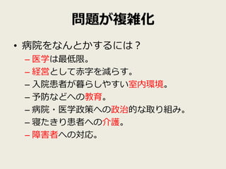 問題が複雑化
• 病院をなんとかするには？
 – 医学は最低限。
 – 経営として赤字を減らす。
 – 入院患者が暮らしやすい室内環境。
 – 予防などへの教育。
 – 病院・医学政策への政治的な取り組み。
 – 寝たきり患者への介護。
 – 障害者への対応。
 