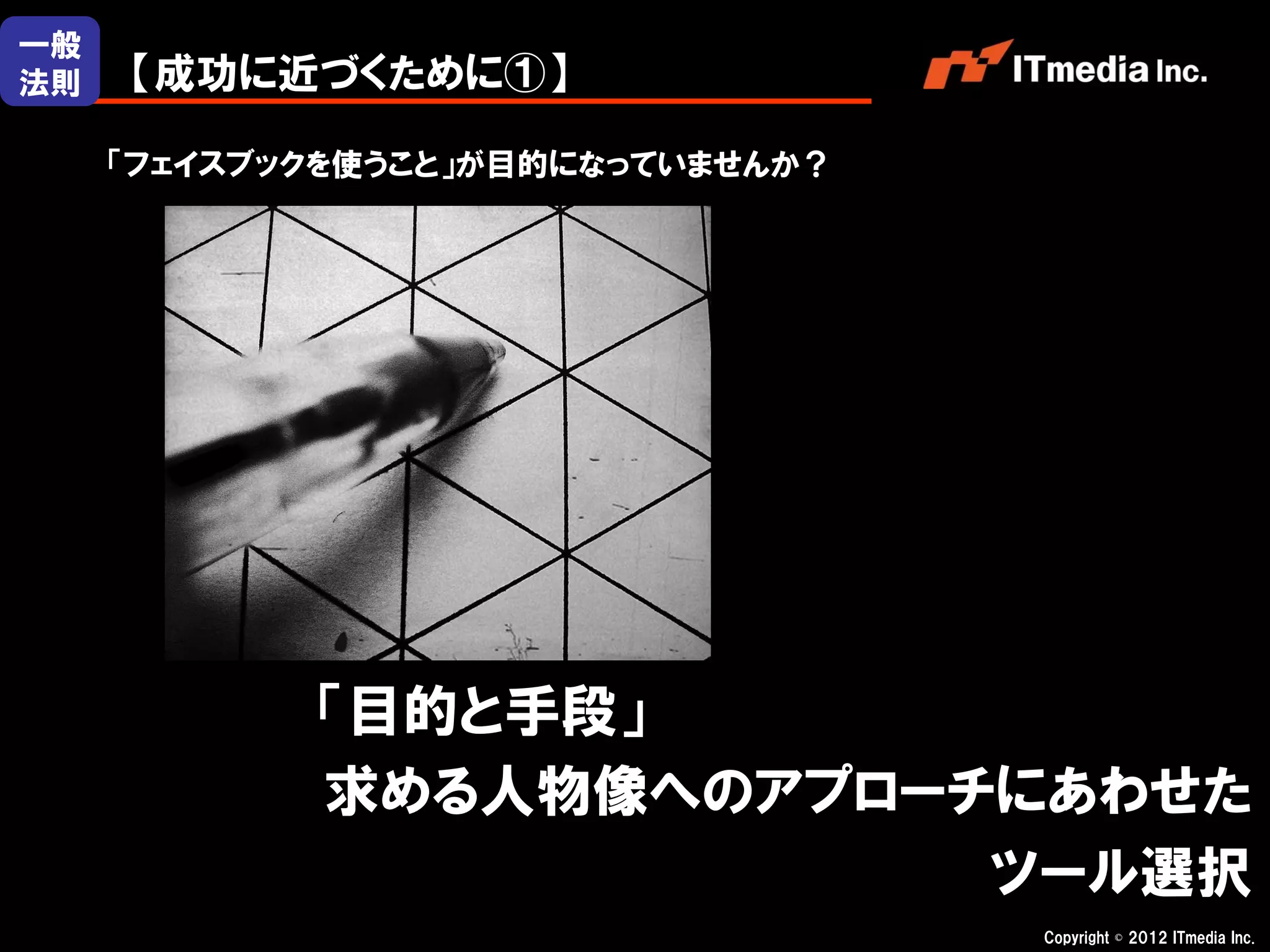 一般
法則   【成功に近づくために①】

     「フェイスブックを使うこと」が目的になっていませんか？




            「目的と手段」
            求める人物像へのアプローチにあわせた
                         ツール選択
                                   Copyright © 2012 ITmedia Inc.
 