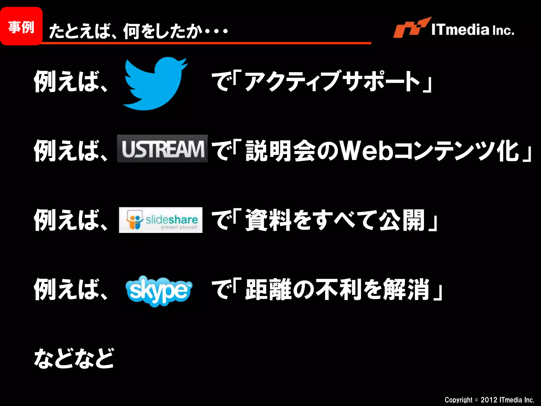 事例   たとえば、何をしたか・・・

 例えば、           で「アクティブサポート」

 例えば、           で「説明会のＷｅｂコンテンツ化」

 例えば、           で「資料をすべて公開」

 例えば、           で「距離の不利を解消」

 などなど
                               Copyright © 2012 ITmedia Inc.
 