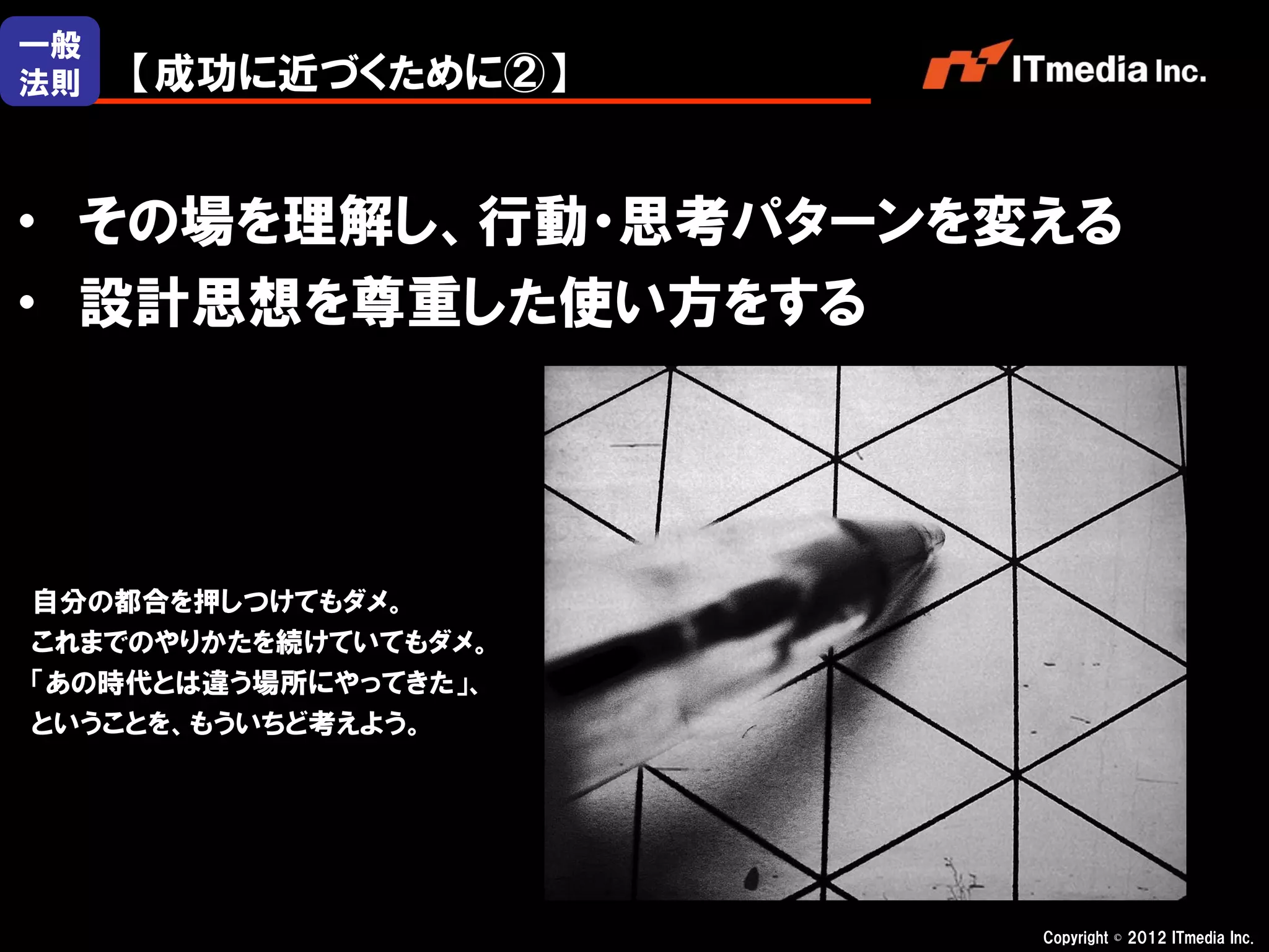 一般
法則   【成功に近づくために②】


・ その場を理解し、行動・思考パターンを変える
・ 設計思想を尊重した使い方をする




自分の都合を押しつけてもダメ。
これまでのやりかたを続けていてもダメ。
「あの時代とは違う場所にやってきた」、
ということを、もういちど考えよう。




                      Copyright © 2012 ITmedia Inc.
 