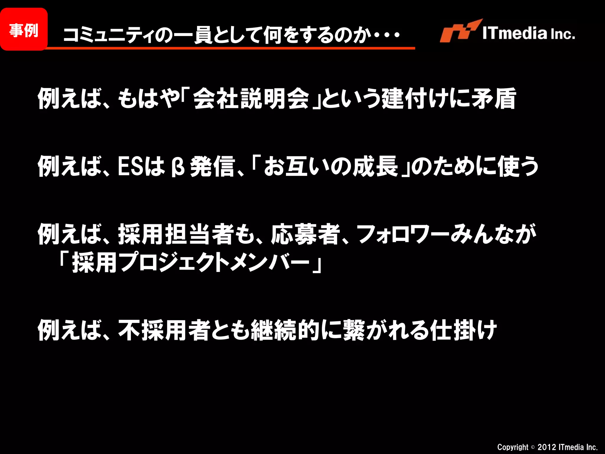 事例   コミュニティの一員として何をするのか・・・


 例えば、もはや「会社説明会」という建付けに矛盾

 例えば、ESはβ発信、「お互いの成長」のために使う

 例えば、採用担当者も、応募者、フォロワーみんなが
  「採用プロジェクトメンバー」

 例えば、不採用者とも継続的に繋がれる仕掛け



                             Copyright © 2012 ITmedia Inc.
 