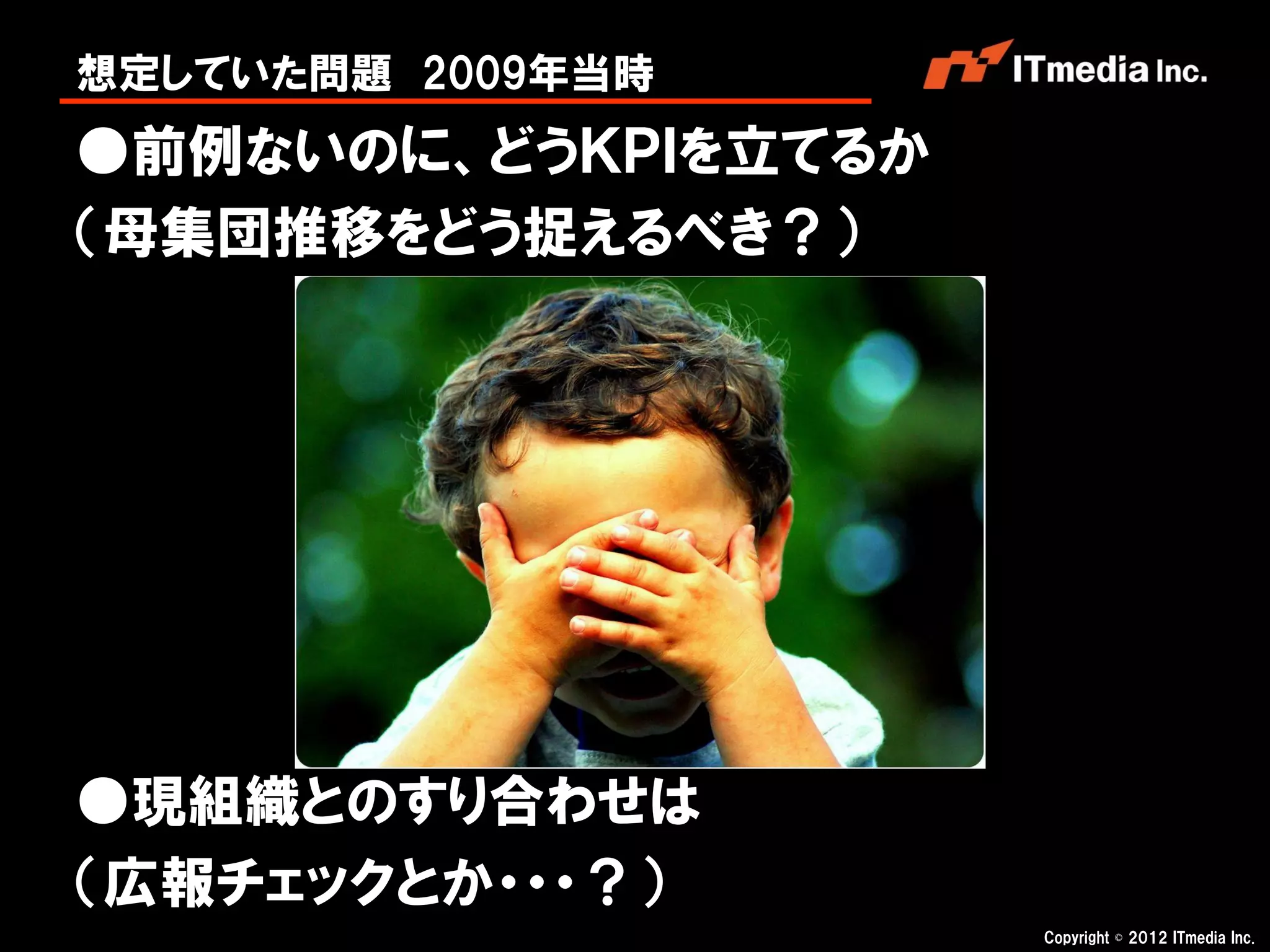 想定していた問題 2009年当時
●前例ないのに、どうＫＰＩを立てるか
（母集団推移をどう捉えるべき？）




●現組織とのすり合わせは
（広報チェックとか・・・？）
                     Copyright © 2012 ITmedia Inc.
 