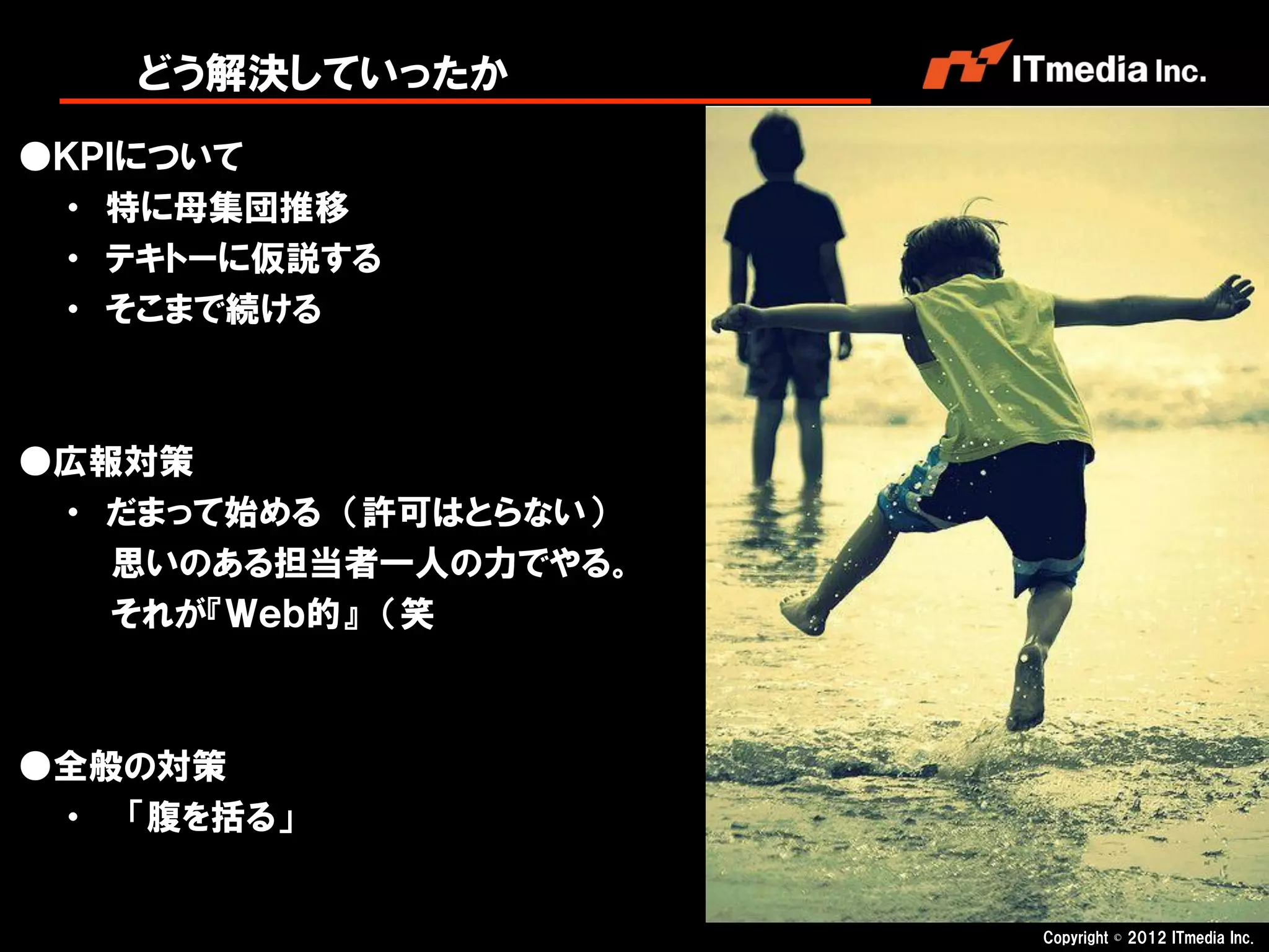 どう解決していったか
●ＫＰＩについて
 ・ 特に母集団推移
 ・ テキトーに仮説する
 ・ そこまで続ける



●広報対策
 ・ だまって始める （許可はとらない）
   思いのある担当者一人の力でやる。
   それが『Ｗｅｂ的』 （笑



●全般の対策
 ・ 「腹を括る」


                       Copyright © 2012 ITmedia Inc.
 