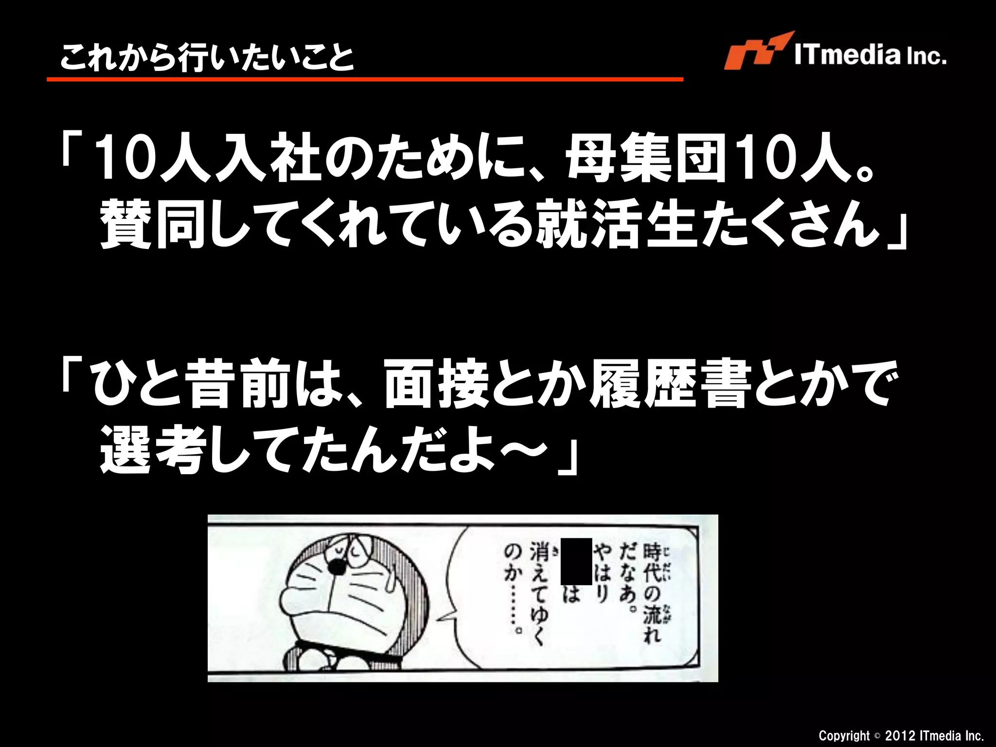 これから行いたいこと


「10人入社のために、母集団10人。
 賛同してくれている就活生たくさん」

「ひと昔前は、面接とか履歴書とかで
 選考してたんだよ～」



                Copyright © 2012 ITmedia Inc.
 