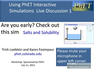 Using PhET Interactive
    Simulations Live Discussion 1

Are you early? Check out
this sim Salts and Solubility

Trish Loeblein and Karen Fasimpaur Please mute your
         phet.colorado.edu
                                  microphone in
     Workshop Sponsored by P2PU   upper left corner
            July 11, 2012
 
