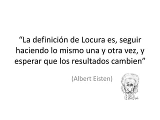 “La definición de Locura es, seguir
haciendo lo mismo una y otra vez, y
esperar que los resultados cambien”
(Albert Eisten)
 
